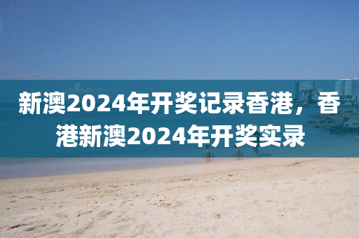 新澳2024年开奖记录香港，香港新澳2024年开奖实录