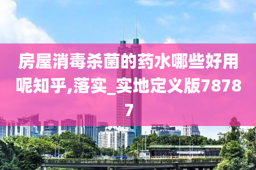 房屋消毒杀菌的药水哪些好用呢知乎,落实_实地定义版78787