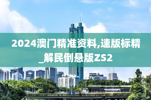 2024澳门精准资料,速版标精_解民倒悬版ZS2