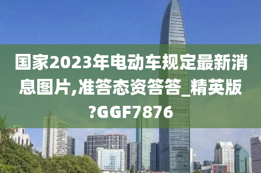 国家2023年电动车规定最新消息图片,准答态资答答_精英版?GGF78今晚必出三肖2025_2025新澳门精准免费提供·精确判断76
