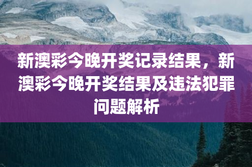 新澳彩今晚开奖记录结果，新澳彩今晚开奖结果及违法犯罪问题解析