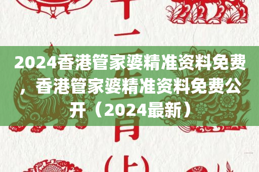 2024香港管家婆精准资料免费，香港管家婆精准资料免费公开（2024最新）