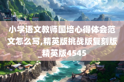 小学语文教师国培心得体会范文怎么写,精英版挑战版复刻版_精英版4545