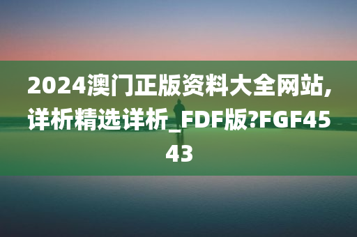 2024澳门正版今晚必出三肖2025_2025新澳门精准免费提供·精确判断资料大全网站,详析精选详析_FDF版?FGF4543