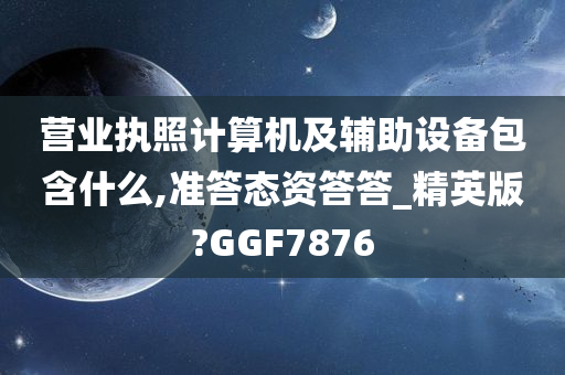 营业执照计算机及辅助设备包含什么,准答态资答答_精英版?GGF7876