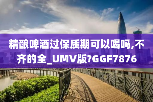 精酿啤酒过保质期可以喝吗,不齐的全_UMV版?GGF7876