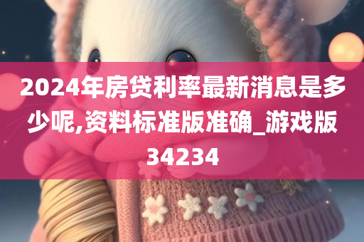 2024年今晚必出三肖2025_2025新澳门精准免费提供·精确判断房贷利率最新消息是多少呢,资料标准版准确_游戏版34234