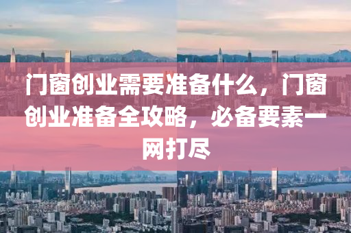 门窗创业需要准备什么，门窗创业准备全攻略，必备要素一网打尽