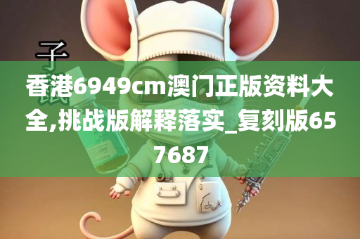 香港6949cm澳门正版资料大全,挑战版解释落实_复刻版657687