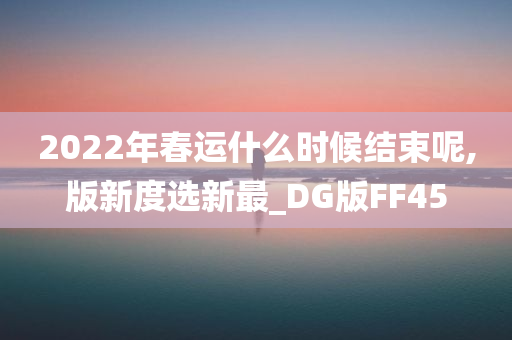 2022年春运什么时候结束呢,版新度选新最_DG版FF45