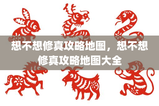 想不想修真攻略地图，想不想修真攻略地图大全