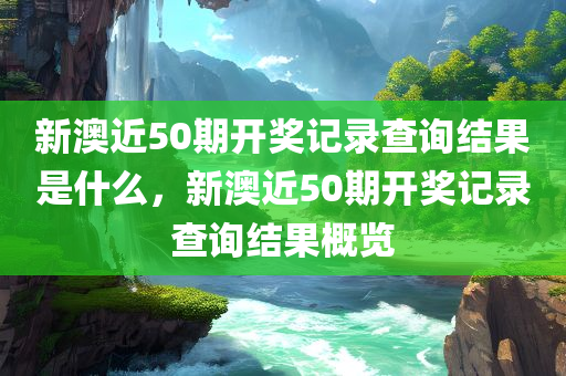 新澳近50期开奖记录查询结果是什么
