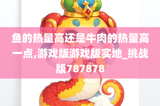 鱼的热量高还是牛肉的热量高一点,游戏版游戏版实地_挑战版787878