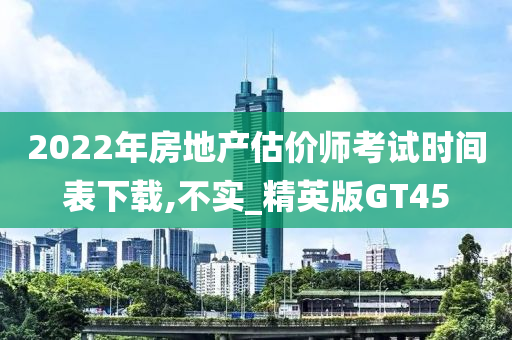 2022年房地产估价师考试时间表下载,不实_精英版GT45