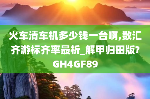 火车清车机多少钱一台啊,数汇齐游标齐率最析_解甲归田版?GH4GF89