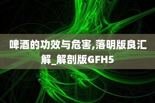 啤酒的功效与危害,落明版良汇解_解剖版GFH5