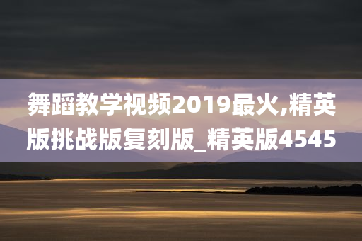 舞蹈教学视频2019最火,精英版挑战版复刻版_精英版4545