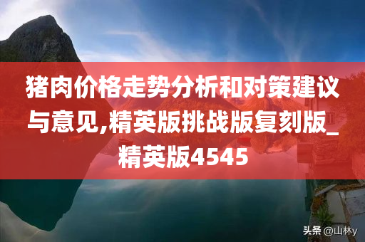 猪肉价格走势分析和对策建议与意见,精英版挑战版复刻版_精英版4545今晚必出三肖2025_2025新澳门精准免费提供·精确判断