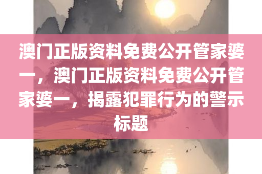 澳门正版资料免费公开管家婆一，澳门正版资料免费公开管家婆一，揭露犯罪行为的警示标题