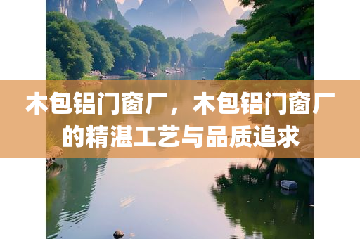 木包铝门窗厂，木包铝门窗厂的精湛工艺与品质追求