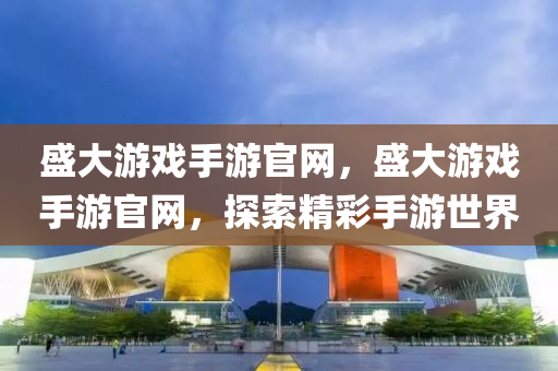 盛大游戏手游官网，盛大游戏手游官网，探索精彩手游世界