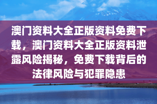 澳门资料大全正版资料免费下载，澳门资料大全正版资料泄露风险揭秘，免费下载背后的法律风险与犯罪隐患