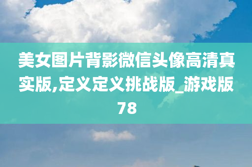 美女图片背影微信头像高清真实版,定义定义挑战版_游戏版78