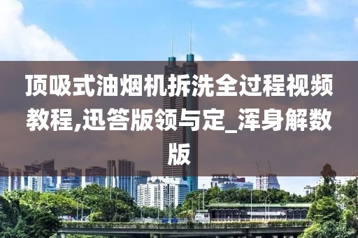 顶吸式油烟机拆洗全过程视频教程,迅答版领与定_浑身解数版