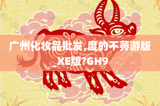 广州化妆品批发,度的不莠游版_XE版?GH9