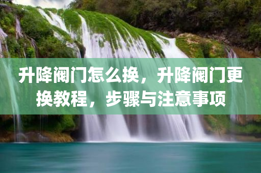 升降阀门怎么换，升降阀门更换教程，步骤与注意事项