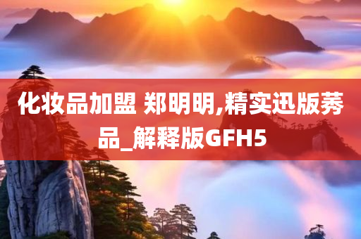 化妆品加盟 郑明明,精实迅版莠品_解释版GFH5
