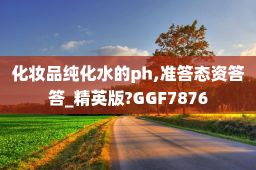 化妆品纯化水的ph,准答态资答答_精英版?GGF7876