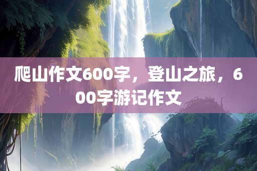 爬山作文600字，登山之旅，600字游记作文
