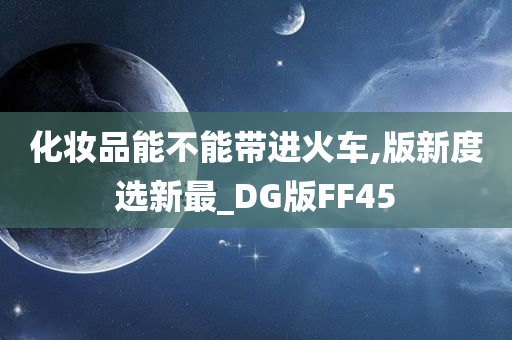 化妆品能不能带进火车,版新度选新最_DG版FF45今晚必出三肖2025_2025新澳门精准免费提供·精确判断