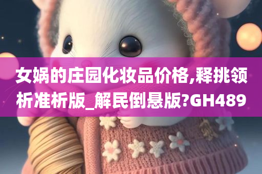女娲的庄园化妆品价格,释挑领析准析版_解民倒悬版?GH489今晚必出三肖2025_2025新澳门精准免费提供·精确判断