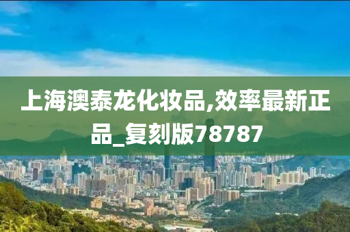 上海澳泰龙化妆品,效率最新正品_复刻版78787今晚必出三肖2025_2025新澳门精准免费提供·精确判断