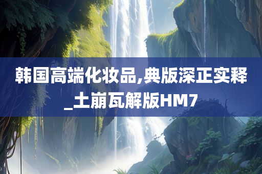韩国高端化妆品,典版深正实释_土崩瓦解版HM7