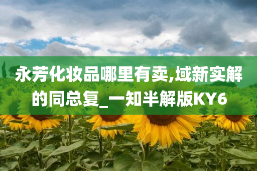永芳化妆品哪里有卖,域新实解的同总复_一知半解版KY6今晚必出三肖2025_2025新澳门精准免费提供·精确判断