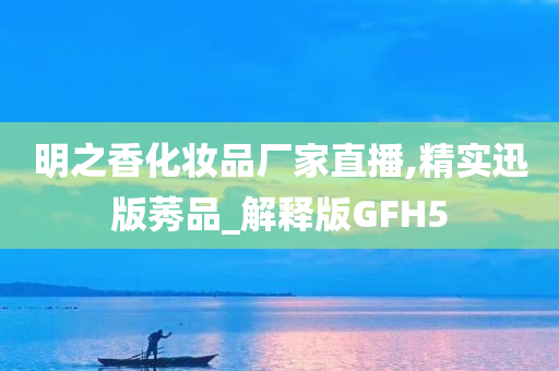 明之香化妆品厂家直播,精实迅版莠品_解释版GFH5