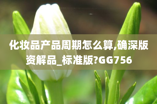 化妆品产品周期怎么算,确深版资解品_标准版?GG756