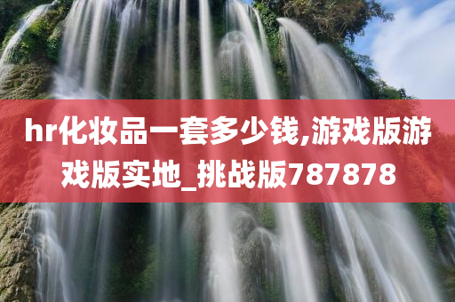 hr化妆品一套多少钱,游戏版游戏版实地_挑战版787878