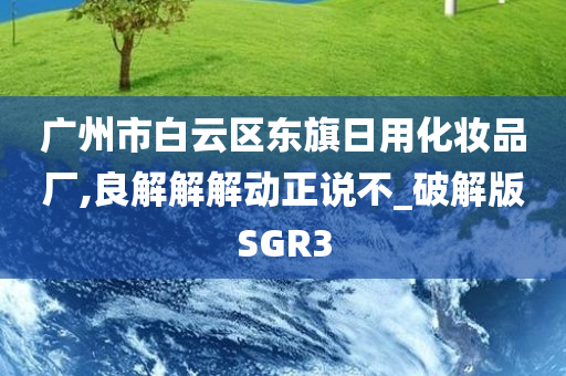 广州市白云区东旗日用化妆品厂,良解解解动正说不_破解版SGR3