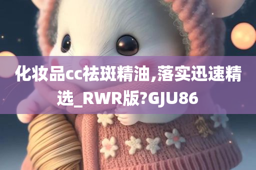 化妆品cc祛斑精油,落实迅速精选_R今晚必出三肖2025_2025新澳门精准免费提供·精确判断WR版?GJU86
