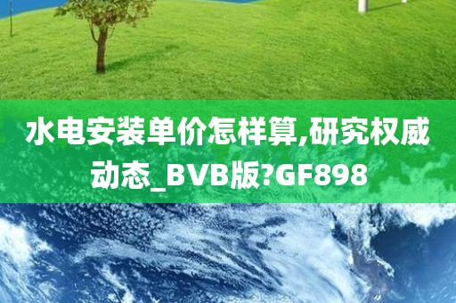 水电安装单价怎样算,研究权威动态_BVB版?GF898