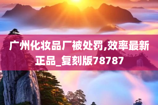 广州化妆品厂被处罚,效率最新正品_复刻版78787
