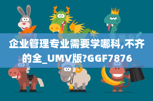企业管理专业需要学哪科,不齐的全_UMV版?GGF7876