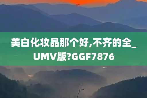 美白化妆品那个好,不齐的全_UMV版?GGF7876