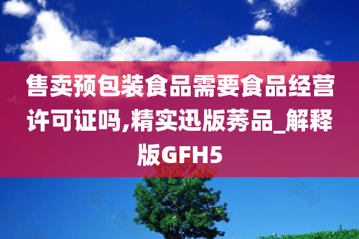 售卖预包装食品需要食品经营许可证吗,精实迅版莠品_解释版GFH5