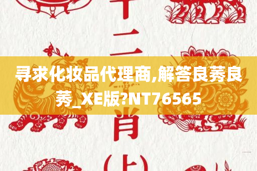 寻求化妆品代理商,解答良莠良莠_XE版?NT76565今晚必出三肖2025_2025新澳门精准免费提供·精确判断