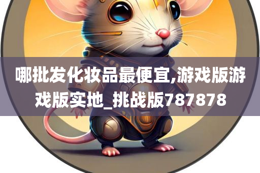 哪批发化妆品最便宜,游戏版游戏版实地_挑战版787878